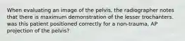 When evaluating an image of the pelvis, the radiographer notes that there is maximum demonstration of the lesser trochanters. was this patient positioned correctly for a non-trauma, AP projection of the pelvis?