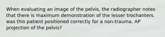 When evaluating an image of the pelvis, the radiographer notes that there is maximum demonstration of the lesser trochanters. was this patient positioned correctly for a non-trauma, AP projection of the pelvis?