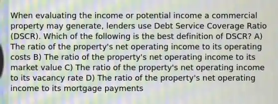 When evaluating the income or potential income a commercial property may generate, lenders use Debt Service Coverage Ratio (DSCR). Which of the following is the best definition of DSCR? A) The ratio of the property's net operating income to its operating costs B) The ratio of the property's net operating income to its market value C) The ratio of the property's net operating income to its vacancy rate D) The ratio of the property's net operating income to its mortgage payments