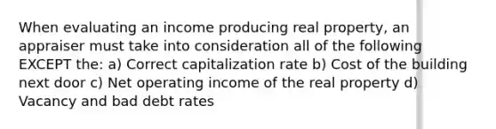 When evaluating an income producing real property, an appraiser must take into consideration all of the following EXCEPT the: a) Correct capitalization rate b) Cost of the building next door c) Net operating income of the real property d) Vacancy and bad debt rates