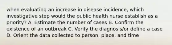 when evaluating an increase in disease incidence, which investigative step would the public health nurse establish as a priority? A. Estimate the number of cases B. Confirm the existence of an outbreak C. Verify the diagnosis/or define a case D. Orient the data collected to person, place, and time