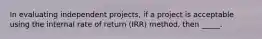 In evaluating independent projects, if a project is acceptable using the internal rate of return (IRR) method, then _____.