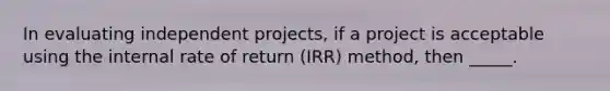 In evaluating independent projects, if a project is acceptable using the internal rate of return (IRR) method, then _____.