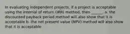 In evaluating independent projects, if a project is acceptable using the internal of return (IRR) method, then ______. a. the discounted payback period method will also show that it is acceptable b. the net present value (NPV) method will also show that it is acceptable