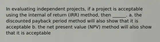 In evaluating independent projects, if a project is acceptable using the internal of return (IRR) method, then ______. a. the discounted payback period method will also show that it is acceptable b. the net present value (NPV) method will also show that it is acceptable