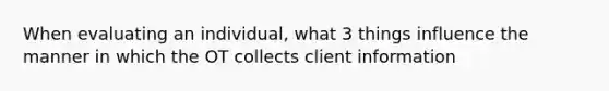 When evaluating an individual, what 3 things influence the manner in which the OT collects client information