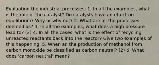 Evaluating the industrial processes: 1. In all the examples, what is the role of the catalyst? Do catalysts have an effect on equilibrium? Why or why not? 2. What are all the processes deemed as? 3. In all the examples, what does a high pressure lead to? (2) 4. In all the cases, what is the effect of recycling unreacted reactants back into the reactor? Give two examples of this happening. 5. When an the production of methanol from carbon monoxide be classified as carbon neutral? (2) 6. What does 'carbon neutral' mean?