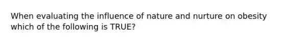 When evaluating the influence of nature and nurture on obesity which of the following is TRUE?