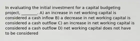 In evaluating the initial investment for a capital budgeting project, ________. A) an increase in net working capital is considered a cash inflow B) a decrease in net working capital is considered a cash outflow C) an increase in net working capital is considered a cash outflow D) net working capital does not have to be considered