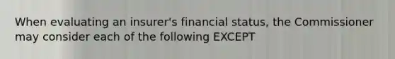 When evaluating an insurer's financial status, the Commissioner may consider each of the following EXCEPT