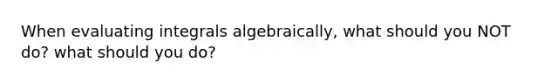 When evaluating integrals algebraically, what should you NOT do? what should you do?