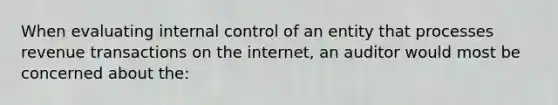 When evaluating <a href='https://www.questionai.com/knowledge/kjj42owoAP-internal-control' class='anchor-knowledge'>internal control</a> of an entity that processes revenue transactions on the internet, an auditor would most be concerned about the: