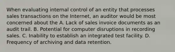 When evaluating internal control of an entity that processes sales transactions on the Internet, an auditor would be most concerned about the A. Lack of sales invoice documents as an audit trail. B. Potential for computer disruptions in recording sales. C. Inability to establish an integrated test facility. D. Frequency of archiving and data retention.