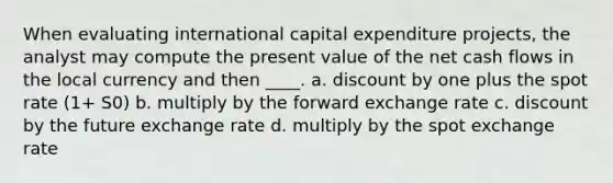 When evaluating international capital expenditure projects, the analyst may compute the present value of the net cash flows in the local currency and then ____. a. discount by one plus the spot rate (1+ S0) b. multiply by the forward exchange rate c. discount by the future exchange rate d. multiply by the spot exchange rate