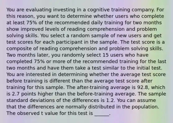 You are evaluating investing in a cognitive training company. For this reason, you want to determine whether users who complete at least 75% of the recommended daily training for two months show improved levels of reading comprehension and problem solving skills. You select a random sample of new users and get test scores for each participant in the sample. The test score is a composite of reading comprehension and problem solving skills. Two months later, you randomly select 15 users who have completed 75% or more of the recommended training for the last two months and have them take a test similar to the initial test. You are interested in determining whether the average test score before training is different than the average test score after training for this sample. The after-training average is 92.8, which is 2.7 points higher than the before-training average. The sample standard deviations of the differences is 1.2. You can assume that the differences are normally distributed in the population. The observed t value for this test is ______.