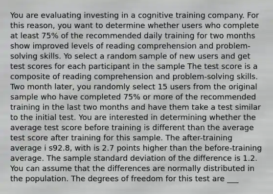 You are evaluating investing in a cognitive training company. For this reason, you want to determine whether users who complete at least 75% of the recommended daily training for two months show improved levels of reading comprehension and problem-solving skills. Yo select a random sample of new users and get test scores for each participant in the sample The test score is a composite of reading comprehension and problem-solving skills. Two month later, you randomly select 15 users from the original sample who have completed 75% or more of the recommended training in the last two months and have them take a test similar to the initial test. You are interested in determining whether the average test score before training is different than the average test score after training for this sample. The after-training average i s92.8, with is 2.7 points higher than the before-training average. The sample <a href='https://www.questionai.com/knowledge/kqGUr1Cldy-standard-deviation' class='anchor-knowledge'>standard deviation</a> of the difference is 1.2. You can assume that the differences are normally distributed in the population. The degrees of freedom for this test are ___