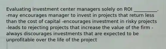 Evaluating investment center managers solely on ROI __________. -may encourages manager to invest in projects that return less than the cost of capital -encourages investment in risky projects -leads to rejecting projects that increase the value of the firm -always discourages investments that are expected to be unprofitable over the life of the project