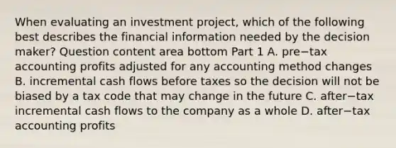 When evaluating an investment​ project, which of the following best describes the financial information needed by the decision​ maker? Question content area bottom Part 1 A. pre−tax accounting profits adjusted for any accounting method changes B. incremental cash flows before taxes so the decision will not be biased by a tax code that may change in the future C. after−tax incremental cash flows to the company as a whole D. after−tax accounting profits