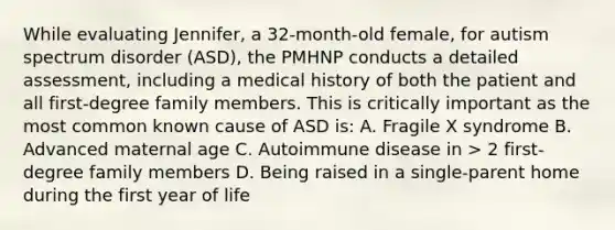 While evaluating Jennifer, a 32-month-old female, for autism spectrum disorder (ASD), the PMHNP conducts a detailed assessment, including a medical history of both the patient and all first-degree family members. This is critically important as the most common known cause of ASD is: A. Fragile X syndrome B. Advanced maternal age C. Autoimmune disease in > 2 first-degree family members D. Being raised in a single-parent home during the first year of life