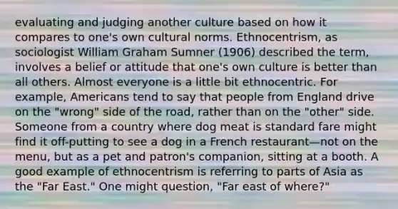 evaluating and judging another culture based on how it compares to one's own cultural norms. Ethnocentrism, as sociologist William Graham Sumner (1906) described the term, involves a belief or attitude that one's own culture is better than all others. Almost everyone is a little bit ethnocentric. For example, Americans tend to say that people from England drive on the "wrong" side of the road, rather than on the "other" side. Someone from a country where dog meat is standard fare might find it off-putting to see a dog in a French restaurant—not on the menu, but as a pet and patron's companion, sitting at a booth. A good example of ethnocentrism is referring to parts of Asia as the "Far East." One might question, "Far east of where?"