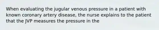 When evaluating the jugular venous pressure in a patient with known coronary artery disease, the nurse explains to the patient that the JVP measures the pressure in the