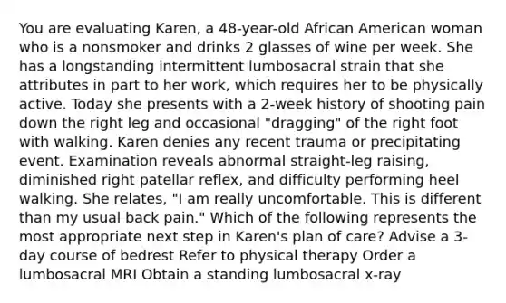 You are evaluating Karen, a 48-year-old African American woman who is a nonsmoker and drinks 2 glasses of wine per week. She has a longstanding intermittent lumbosacral strain that she attributes in part to her work, which requires her to be physically active. Today she presents with a 2-week history of shooting pain down the right leg and occasional "dragging" of the right foot with walking. Karen denies any recent trauma or precipitating event. Examination reveals abnormal straight-leg raising, diminished right patellar reflex, and difficulty performing heel walking. She relates, "I am really uncomfortable. This is different than my usual back pain." Which of the following represents the most appropriate next step in Karen's plan of care? Advise a 3-day course of bedrest Refer to physical therapy Order a lumbosacral MRI Obtain a standing lumbosacral x-ray