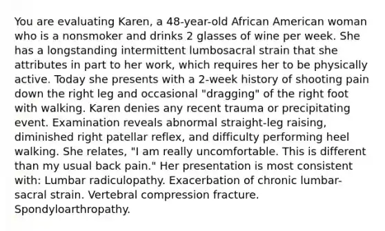 You are evaluating Karen, a 48-year-old African American woman who is a nonsmoker and drinks 2 glasses of wine per week. She has a longstanding intermittent lumbosacral strain that she attributes in part to her work, which requires her to be physically active. Today she presents with a 2-week history of shooting pain down the right leg and occasional "dragging" of the right foot with walking. Karen denies any recent trauma or precipitating event. Examination reveals abnormal straight-leg raising, diminished right patellar reflex, and difficulty performing heel walking. She relates, "I am really uncomfortable. This is different than my usual back pain." Her presentation is most consistent with: Lumbar radiculopathy. Exacerbation of chronic lumbar-sacral strain. Vertebral compression fracture. Spondyloarthropathy.