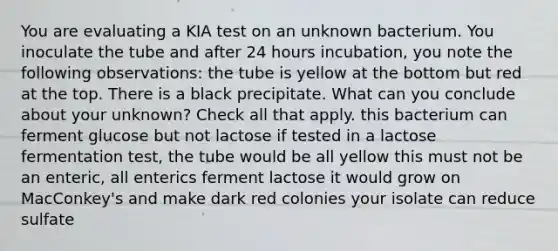 You are evaluating a KIA test on an unknown bacterium. You inoculate the tube and after 24 hours incubation, you note the following observations: the tube is yellow at the bottom but red at the top. There is a black precipitate. What can you conclude about your unknown? Check all that apply. this bacterium can ferment glucose but not lactose if tested in a lactose fermentation test, the tube would be all yellow this must not be an enteric, all enterics ferment lactose it would grow on MacConkey's and make dark red colonies your isolate can reduce sulfate