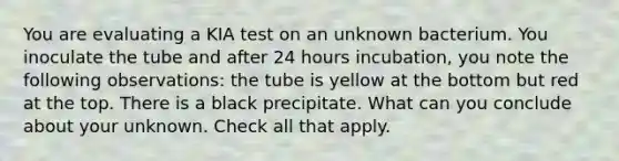 You are evaluating a KIA test on an unknown bacterium. You inoculate the tube and after 24 hours incubation, you note the following observations: the tube is yellow at the bottom but red at the top. There is a black precipitate. What can you conclude about your unknown. Check all that apply.