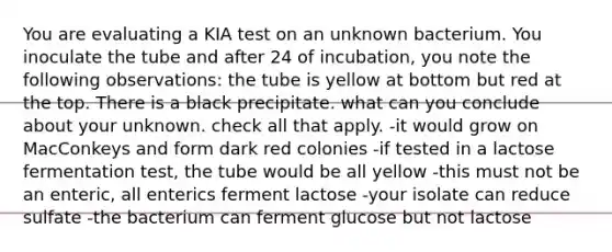 You are evaluating a KIA test on an unknown bacterium. You inoculate the tube and after 24 of incubation, you note the following observations: the tube is yellow at bottom but red at the top. There is a black precipitate. what can you conclude about your unknown. check all that apply. -it would grow on MacConkeys and form dark red colonies -if tested in a lactose fermentation test, the tube would be all yellow -this must not be an enteric, all enterics ferment lactose -your isolate can reduce sulfate -the bacterium can ferment glucose but not lactose