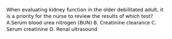 When evaluating kidney function in the older debilitated adult, it is a priority for the nurse to review the results of which test? A.Serum blood urea nitrogen (BUN) B. Creatinine clearance C. Serum creatinine D. Renal ultrasound