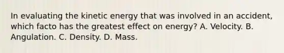 In evaluating the kinetic energy that was involved in an accident, which facto has the greatest effect on energy? A. Velocity. B. Angulation. C. Density. D. Mass.