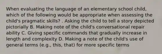 When evaluating the language of an elementary school child, which of the following would be appropriate when assessing the child's pragmatic skills? . Asking the child to tell a story depicted pictorially B. Making note of the child's conversational repair ability C. Giving specific commands that gradually increase in length and complexity D. Making a note of the child's use of general terms (e.g., this, that) for more specific terms