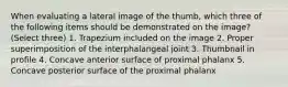 When evaluating a lateral image of the thumb, which three of the following items should be demonstrated on the image? (Select three) 1. Trapezium included on the image 2. Proper superimposition of the interphalangeal joint 3. Thumbnail in profile 4. Concave anterior surface of proximal phalanx 5. Concave posterior surface of the proximal phalanx