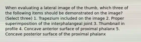 When evaluating a lateral image of the thumb, which three of the following items should be demonstrated on the image? (Select three) 1. Trapezium included on the image 2. Proper superimposition of the interphalangeal joint 3. Thumbnail in profile 4. Concave anterior surface of proximal phalanx 5. Concave posterior surface of the proximal phalanx