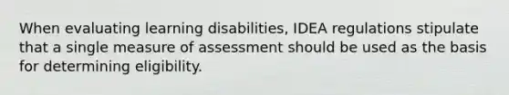 When evaluating learning disabilities, IDEA regulations stipulate that a single measure of assessment should be used as the basis for determining eligibility.