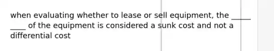 when evaluating whether to lease or sell equipment, the _____ ____ of the equipment is considered a sunk cost and not a differential cost