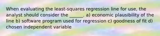 When evaluating the least-squares regression line for use, the analyst should consider the ______. a) economic plausibility of the line b) software program used for regression c) goodness of fit d) chosen independent variable