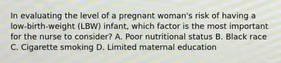 In evaluating the level of a pregnant woman's risk of having a low-birth-weight (LBW) infant, which factor is the most important for the nurse to consider? A. Poor nutritional status B. Black race C. Cigarette smoking D. Limited maternal education