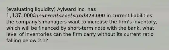 (evaluating liquidity) Aylward inc. has 1,137,000 in current assets and828,000 in current liabilities. the company's managers want to increase the firm's inventory, which will be financed by short-term note with the bank. what level of inventories can the firm carry without its current ratio falling below 2.1?