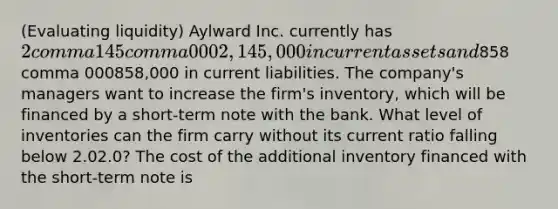 ​(Evaluating liquidity​) Aylward Inc. currently has ​2 comma 145 comma 0002,145,000 in current assets and ​858 comma 000858,000 in current liabilities. The​ company's managers want to increase the​ firm's inventory, which will be financed by a​ short-term note with the bank. What level of inventories can the firm carry without its current ratio falling below 2.02.0​? The cost of the additional inventory financed with the​ short-term note is