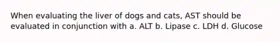 When evaluating the liver of dogs and cats, AST should be evaluated in conjunction with a. ALT b. Lipase c. LDH d. Glucose