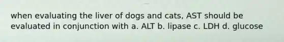 when evaluating the liver of dogs and cats, AST should be evaluated in conjunction with a. ALT b. lipase c. LDH d. glucose