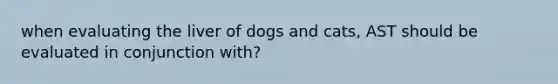 when evaluating the liver of dogs and cats, AST should be evaluated in conjunction with?