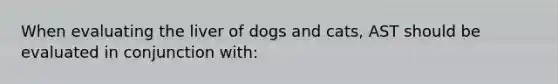 When evaluating the liver of dogs and cats, AST should be evaluated in conjunction with: