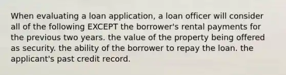 When evaluating a loan application, a loan officer will consider all of the following EXCEPT the borrower's rental payments for the previous two years. the value of the property being offered as security. the ability of the borrower to repay the loan. the applicant's past credit record.