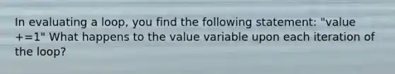 In evaluating a loop, you find the following statement: "value +=1" What happens to the value variable upon each iteration of the loop?