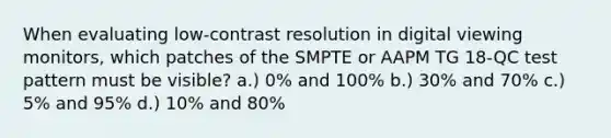 When evaluating low-contrast resolution in digital viewing monitors, which patches of the SMPTE or AAPM TG 18-QC test pattern must be visible? a.) 0% and 100% b.) 30% and 70% c.) 5% and 95% d.) 10% and 80%