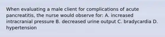 When evaluating a male client for complications of acute pancreatitis, the nurse would observe for: A. increased intracranial pressure B. decreased urine output C. bradycardia D. hypertension