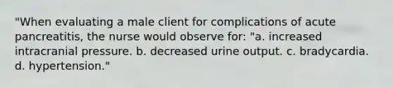 "When evaluating a male client for complications of acute pancreatitis, the nurse would observe for: "a. increased intracranial pressure. b. decreased urine output. c. bradycardia. d. hypertension."